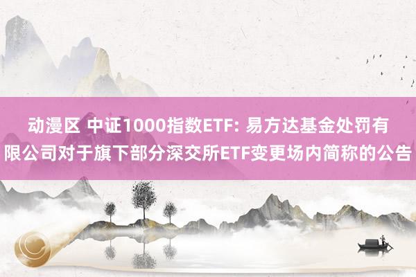 动漫区 中证1000指数ETF: 易方达基金处罚有限公司对于旗下部分深交所ETF变更场内简称的公告