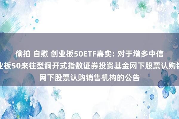 偷拍 自慰 创业板50ETF嘉实: 对于增多中信建投为嘉实创业板50来往型洞开式指数证券投资基金网下股票认购销售机构的公告