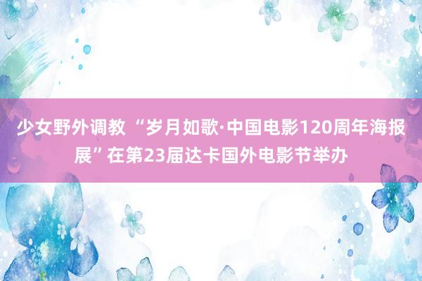 少女野外调教 “岁月如歌·中国电影120周年海报展”在第23届达卡国外电影节举办