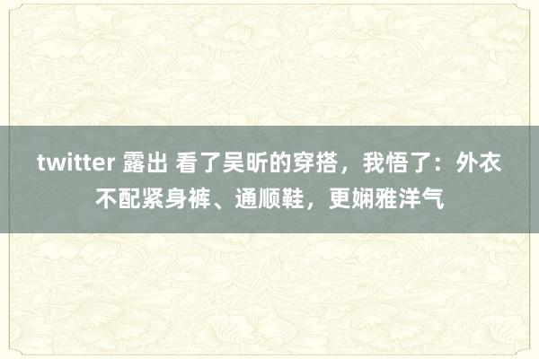 twitter 露出 看了吴昕的穿搭，我悟了：外衣不配紧身裤、通顺鞋，更娴雅洋气