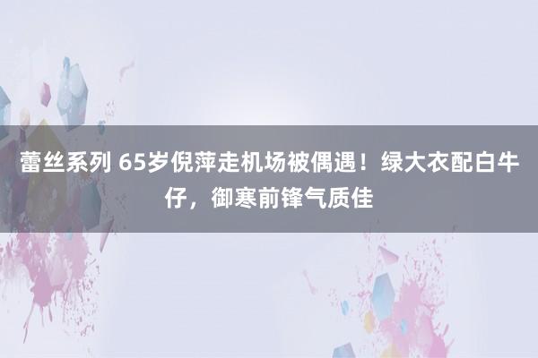 蕾丝系列 65岁倪萍走机场被偶遇！绿大衣配白牛仔，御寒前锋气质佳