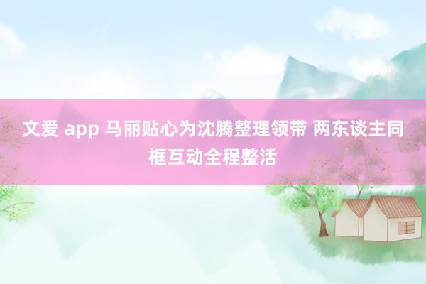 文爱 app 马丽贴心为沈腾整理领带 两东谈主同框互动全程整活