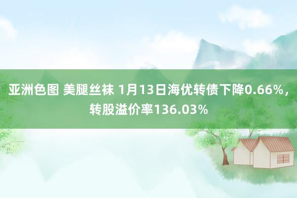 亚洲色图 美腿丝袜 1月13日海优转债下降0.66%，转股溢价率136.03%