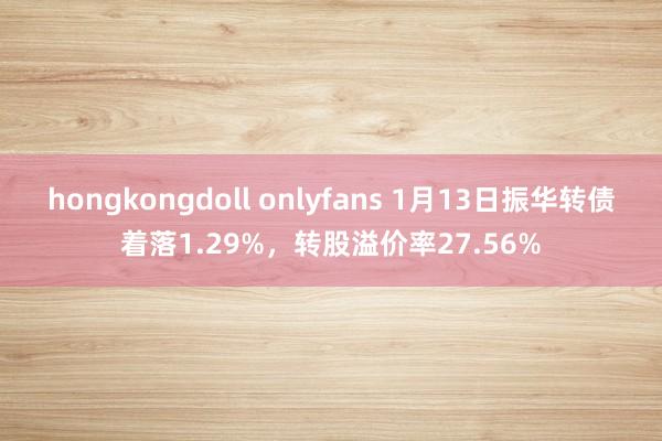 hongkongdoll onlyfans 1月13日振华转债着落1.29%，转股溢价率27.56%