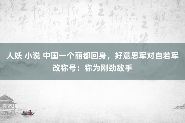 人妖 小说 中国一个丽都回身，好意思军对自若军改称号：称为刚劲敌手