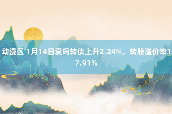 动漫区 1月14日爱玛转债上升2.24%，转股溢价率17.91%