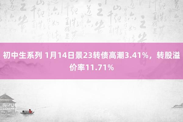 初中生系列 1月14日景23转债高潮3.41%，转股溢价率11.71%