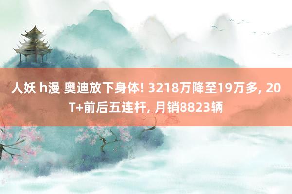 人妖 h漫 奥迪放下身体! 3218万降至19万多， 20T+前后五连杆， 月销8823辆