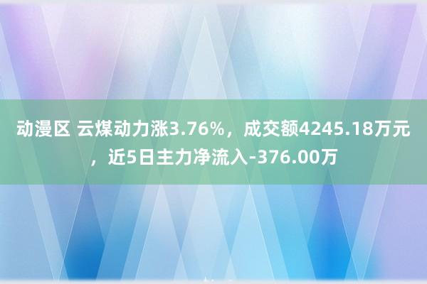 动漫区 云煤动力涨3.76%，成交额4245.18万元，近5日主力净流入-376.00万