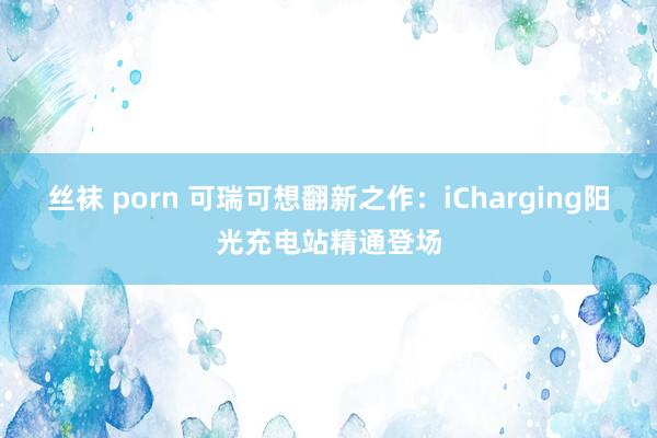 丝袜 porn 可瑞可想翻新之作：iCharging阳光充电站精通登场