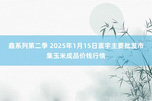 鑫系列第二季 2025年1月15日寰宇主要批发市集玉米成品价钱行情