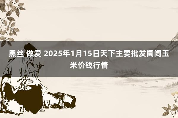 黑丝 做爱 2025年1月15日天下主要批发阛阓玉米价钱行情