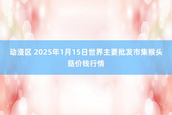 动漫区 2025年1月15日世界主要批发市集猴头菇价钱行情