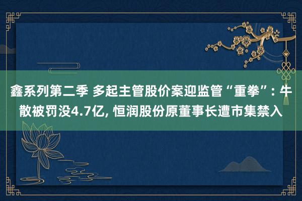 鑫系列第二季 多起主管股价案迎监管“重拳”: 牛散被罚没4.7亿， 恒润股份原董事长遭市集禁入