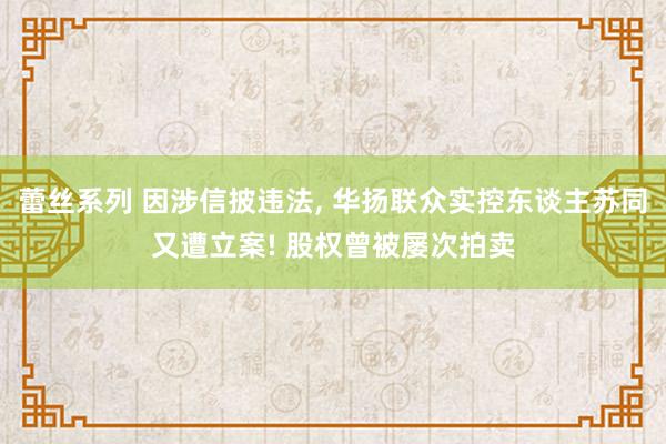 蕾丝系列 因涉信披违法， 华扬联众实控东谈主苏同又遭立案! 股权曾被屡次拍卖