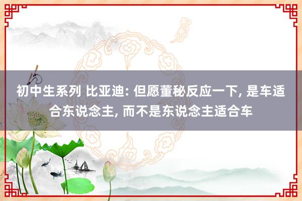 初中生系列 比亚迪: 但愿董秘反应一下， 是车适合东说念主， 而不是东说念主适合车