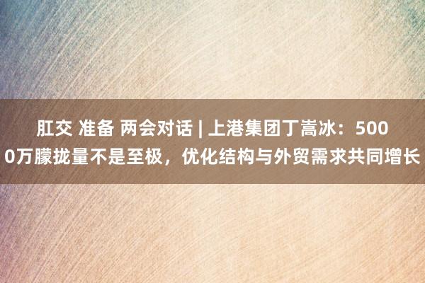 肛交 准备 两会对话 | 上港集团丁嵩冰：5000万朦拢量不是至极，优化结构与外贸需求共同增长