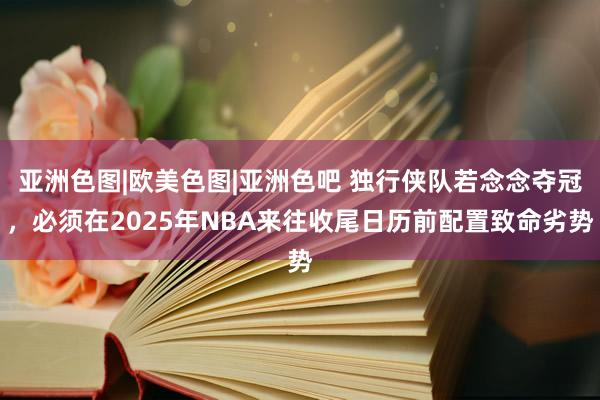 亚洲色图|欧美色图|亚洲色吧 独行侠队若念念夺冠，必须在2025年NBA来往收尾日历前配置致命劣势