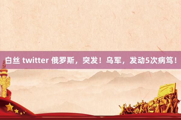 白丝 twitter 俄罗斯，突发！乌军，发动5次病笃！