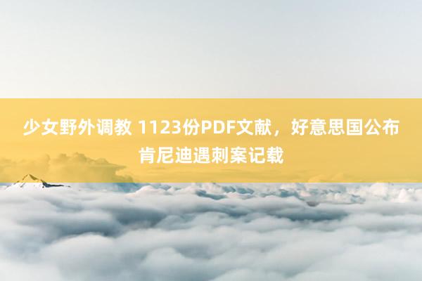 少女野外调教 1123份PDF文献，好意思国公布肯尼迪遇刺案记载