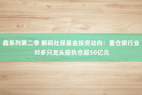 鑫系列第二季 解码社保基金投资动向：重仓银行业 对多只龙头股执仓超50亿元