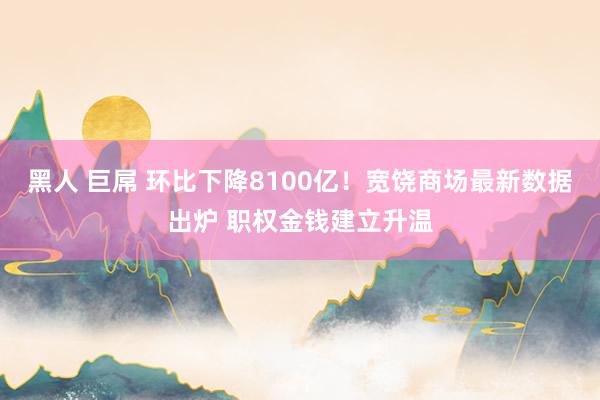 黑人 巨屌 环比下降8100亿！宽饶商场最新数据出炉 职权金钱建立升温