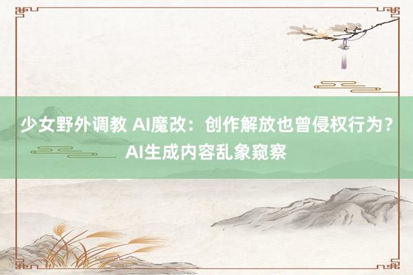 少女野外调教 AI魔改：创作解放也曾侵权行为？AI生成内容乱象窥察