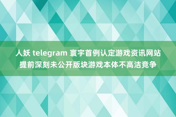 人妖 telegram 寰宇首例认定游戏资讯网站提前深刻未公开版块游戏本体不高洁竞争